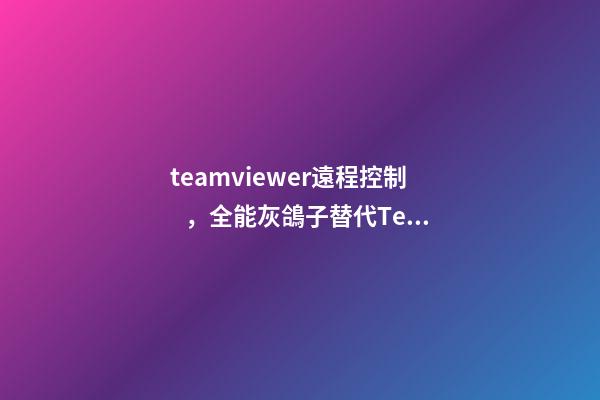teamviewer遠程控制，全能灰鴿子替代TeamViewer的免費高幀率遠程控制軟件